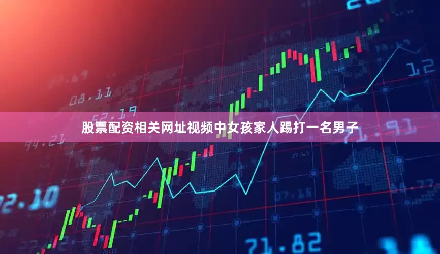 股票配资相关网址视频中女孩家人踢打一名男子