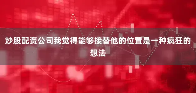 炒股配资公司我觉得能够接替他的位置是一种疯狂的想法