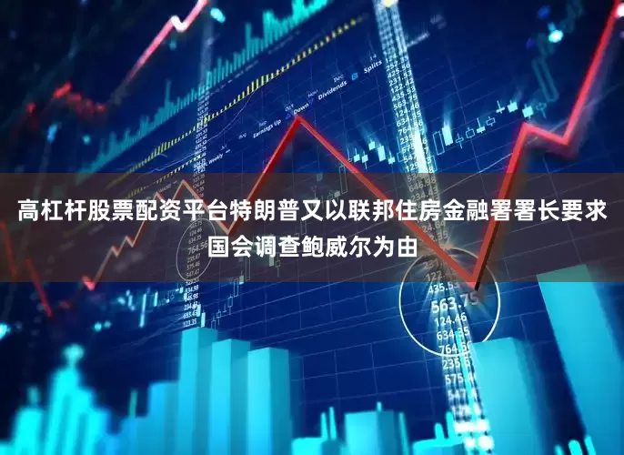 高杠杆股票配资平台特朗普又以联邦住房金融署署长要求国会调查鲍威尔为由