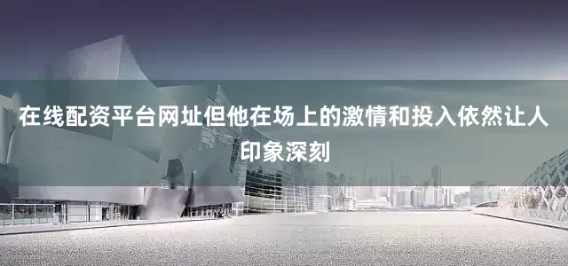 在线配资平台网址但他在场上的激情和投入依然让人印象深刻