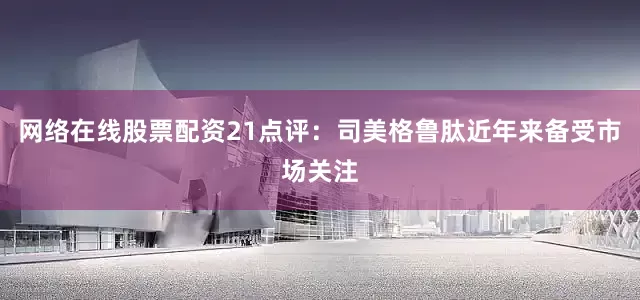 网络在线股票配资　　21点评：司美格鲁肽近年来备受市场关注