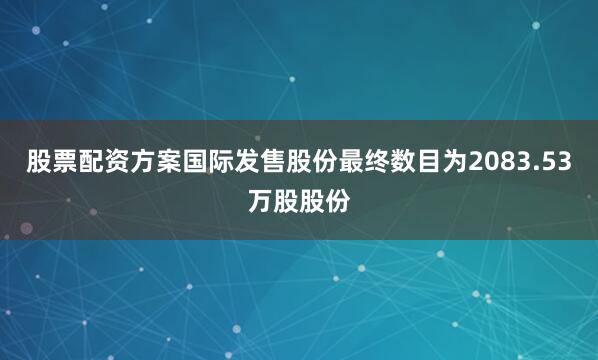 股票配资方案国际发售股份最终数目为2083.53万股股份