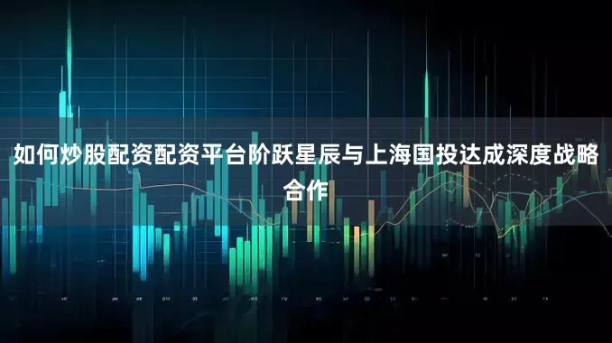 如何炒股配资配资平台阶跃星辰与上海国投达成深度战略合作