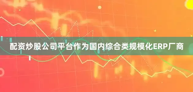 配资炒股公司平台作为国内综合类规模化ERP厂商