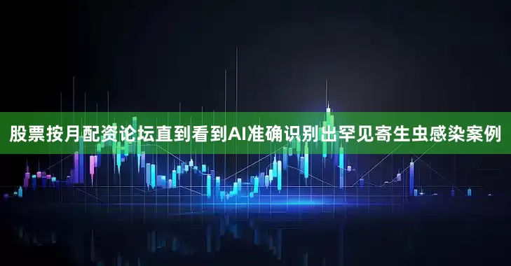股票按月配资论坛直到看到AI准确识别出罕见寄生虫感染案例