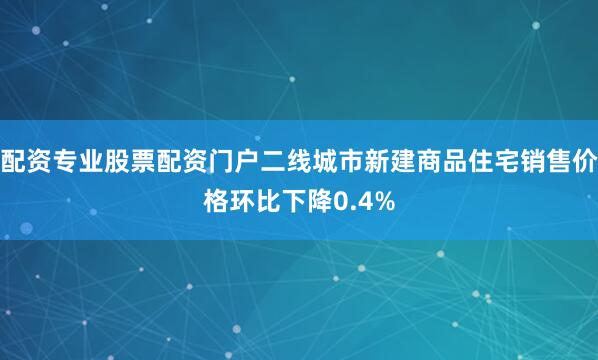 配资专业股票配资门户二线城市新建商品住宅销售价格环比下降0.4%