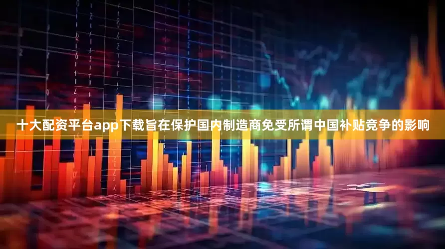 十大配资平台app下载旨在保护国内制造商免受所谓中国补贴竞争的影响