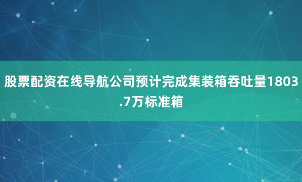 股票配资在线导航公司预计完成集装箱吞吐量1803.7万标准箱