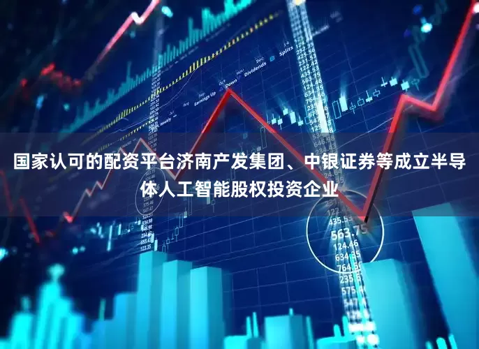 国家认可的配资平台济南产发集团、中银证券等成立半导体人工智能股权投资企业