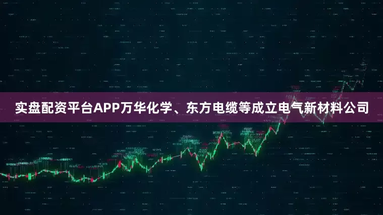 实盘配资平台APP万华化学、东方电缆等成立电气新材料公司