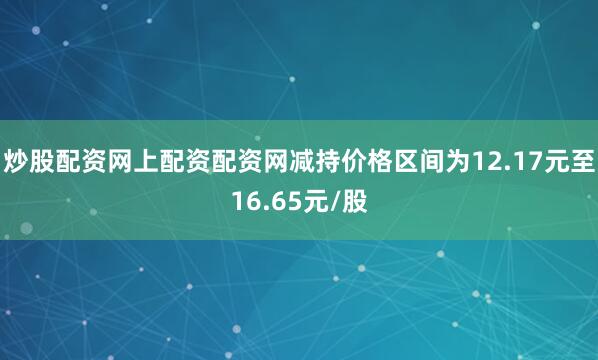 炒股配资网上配资配资网减持价格区间为12.17元至16.65元/股