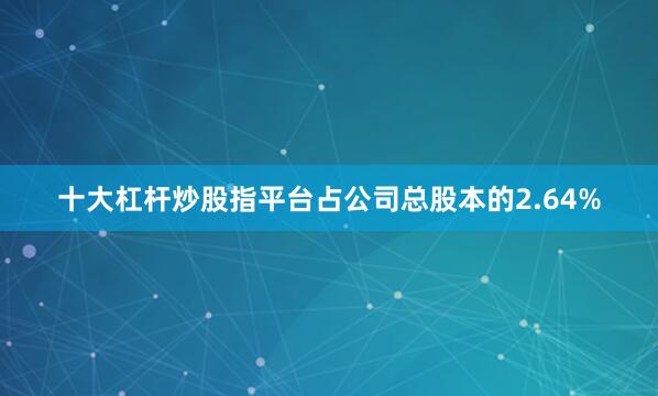 十大杠杆炒股指平台占公司总股本的2.64%
