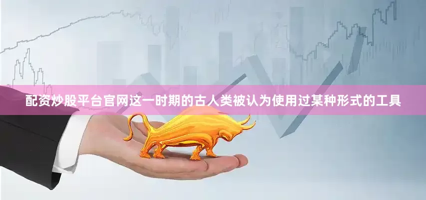 配资炒股平台官网这一时期的古人类被认为使用过某种形式的工具