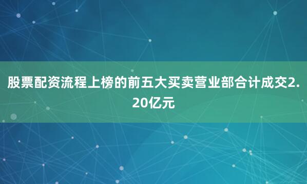 股票配资流程上榜的前五大买卖营业部合计成交2.20亿元