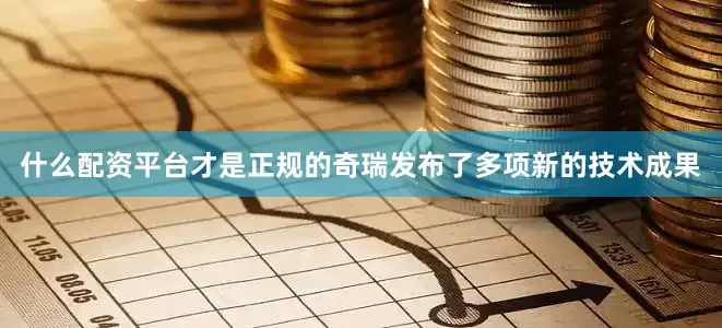 什么配资平台才是正规的奇瑞发布了多项新的技术成果